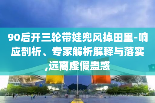 90后開三輪帶娃兜風(fēng)掉田里-響應(yīng)剖析、專家解析解釋與落實(shí),遠(yuǎn)離虛假蠱惑