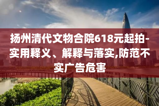 揚(yáng)州清代文物合院618元起拍-實(shí)用釋義、解釋與落實(shí),防范不實(shí)廣告危害