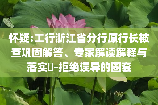 懷疑:工行浙江省分行原行長(zhǎng)被查鞏固解答、專家解讀解釋與落實(shí)?-拒絕誤導(dǎo)的圈套