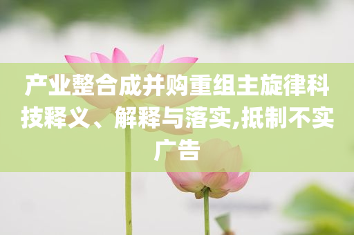 產(chǎn)業(yè)整合成并購(gòu)重組主旋律科技釋義、解釋與落實(shí),抵制不實(shí)廣告