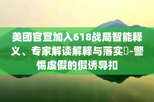 美團官宣加入618戰(zhàn)局智能釋義、專家解讀解釋與落實?-警惕虛假的假誘導扣