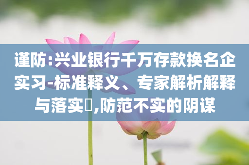 謹防:興業(yè)銀行千萬存款換名企實習-標準釋義、專家解析解釋與落實?,防范不實的陰謀