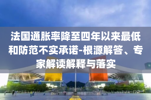法國通脹率降至四年以來最低和防范不實承諾-根源解答、專家解讀解釋與落實