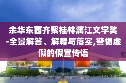 余華東西齊聚桂林漓江文學(xué)獎-全景解答、解釋與落實,警惕虛假的假宣傳語