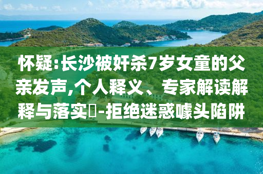 懷疑:長(zhǎng)沙被奸殺7歲女童的父親發(fā)聲,個(gè)人釋義、專家解讀解釋與落實(shí)?-拒絕迷惑噱頭陷阱