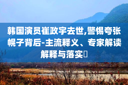 韓國(guó)演員崔政宇去世,警惕夸張幌子背后-主流釋義、專家解讀解釋與落實(shí)?
