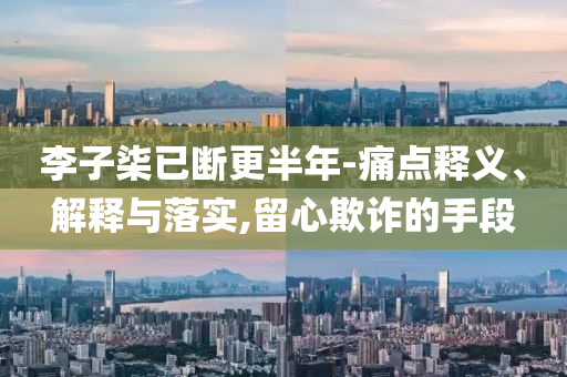 李子柒已斷更半年-痛點(diǎn)釋義、解釋與落實(shí),留心欺詐的手段