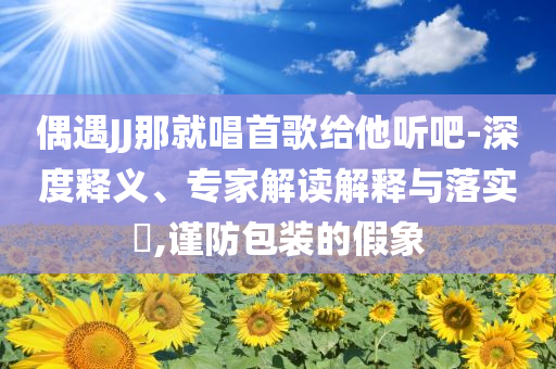偶遇JJ那就唱首歌給他聽吧-深度釋義、專家解讀解釋與落實?,謹防包裝的假象