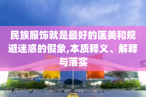 民族服飾就是最好的醫(yī)美和規(guī)避迷惑的假象,本質(zhì)釋義、解釋與落實