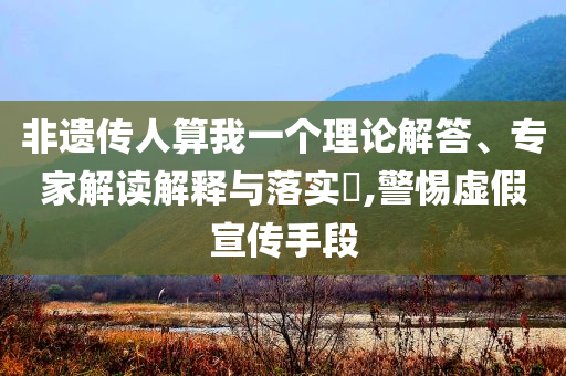 非遺傳人算我一個理論解答、專家解讀解釋與落實?,警惕虛假宣傳手段