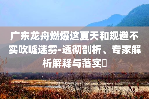 廣東龍舟燃爆這夏天和規(guī)避不實(shí)吹噓迷霧-透徹剖析、專家解析解釋與落實(shí)?
