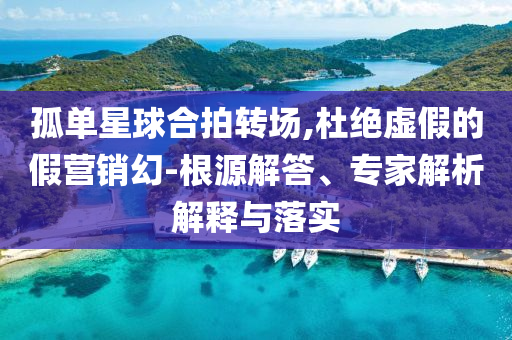 孤單星球合拍轉(zhuǎn)場(chǎng),杜絕虛假的假營(yíng)銷幻-根源解答、專家解析解釋與落實(shí)