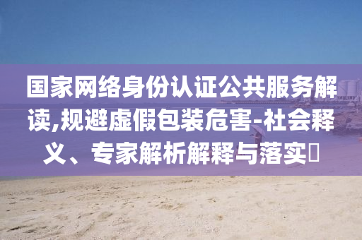 國(guó)家網(wǎng)絡(luò)身份認(rèn)證公共服務(wù)解讀,規(guī)避虛假包裝危害-社會(huì)釋義、專家解析解釋與落實(shí)?