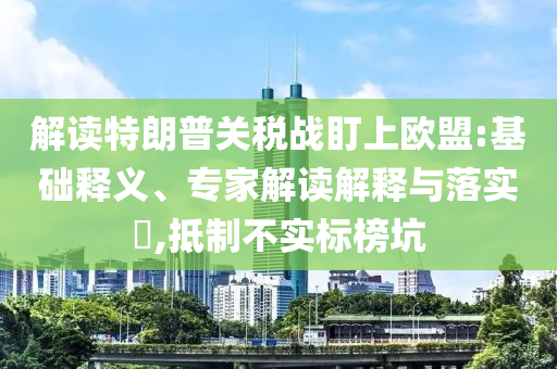 解讀特朗普關(guān)稅戰(zhàn)盯上歐盟:基礎(chǔ)釋義、專家解讀解釋與落實(shí)?,抵制不實(shí)標(biāo)榜坑