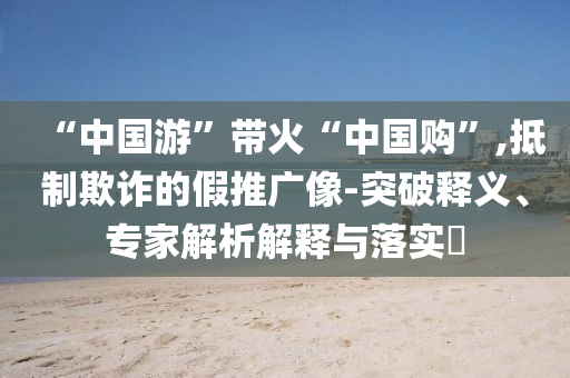 “中國(guó)游”帶火“中國(guó)購(gòu)”,抵制欺詐的假推廣像-突破釋義、專家解析解釋與落實(shí)?