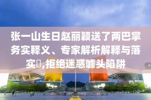 張一山生日趙麗穎送了兩巴掌務(wù)實(shí)釋義、專家解析解釋與落實(shí)?,拒絕迷惑噱頭陷阱