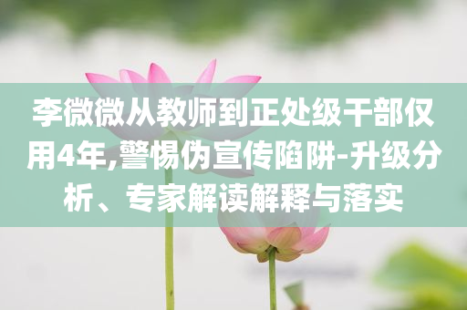 李微微從教師到正處級干部僅用4年,警惕偽宣傳陷阱-升級分析、專家解讀解釋與落實