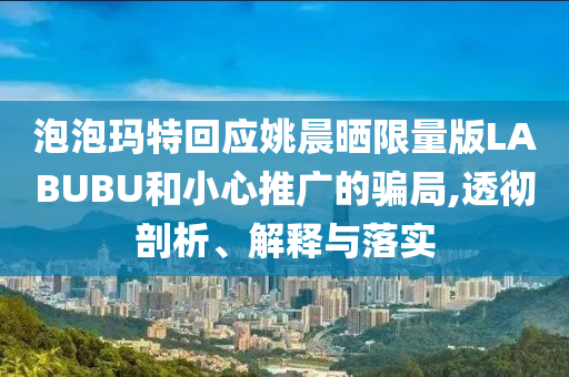泡泡瑪特回應(yīng)姚晨曬限量版LABUBU和小心推廣的騙局,透徹剖析、解釋與落實(shí)