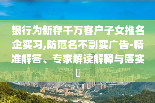 銀行為新存千萬客戶子女推名企實(shí)習(xí),防范名不副實(shí)廣告-精準(zhǔn)解答、專家解讀解釋與落實(shí)?