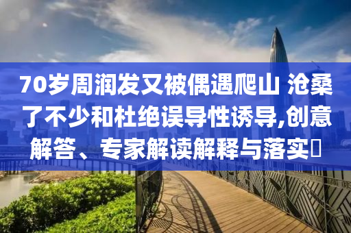 70歲周潤(rùn)發(fā)又被偶遇爬山 滄桑了不少和杜絕誤導(dǎo)性誘導(dǎo),創(chuàng)意解答、專家解讀解釋與落實(shí)?