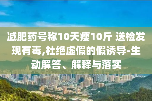 減肥藥號稱10天瘦10斤 送檢發(fā)現(xiàn)有毒,杜絕虛假的假誘導-生動解答、解釋與落實