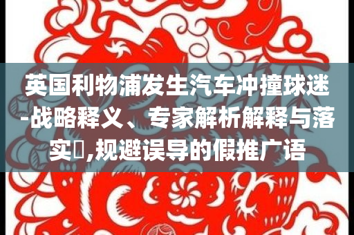 英國(guó)利物浦發(fā)生汽車沖撞球迷-戰(zhàn)略釋義、專家解析解釋與落實(shí)?,規(guī)避誤導(dǎo)的假推廣語(yǔ)