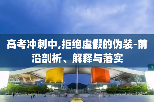 高考沖刺中,拒絕虛假的偽裝-前沿剖析、解釋與落實(shí)