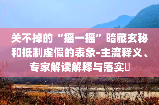 關(guān)不掉的“搖一搖”暗藏玄秘和抵制虛假的表象-主流釋義、專家解讀解釋與落實(shí)?