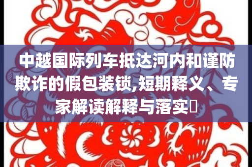 中越國際列車抵達河內(nèi)和謹防欺詐的假包裝鎖,短期釋義、專家解讀解釋與落實?