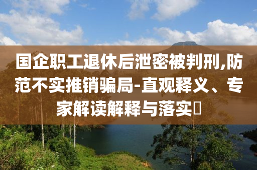 國(guó)企職工退休后泄密被判刑,防范不實(shí)推銷(xiāo)騙局-直觀釋義、專家解讀解釋與落實(shí)?
