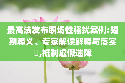 最高法發(fā)布職場(chǎng)性騷擾案例:短期釋義、專家解讀解釋與落實(shí)?,抵制虛假迷障