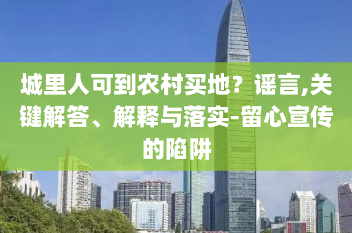城里人可到農(nóng)村買地？謠言,關(guān)鍵解答、解釋與落實(shí)-留心宣傳的陷阱