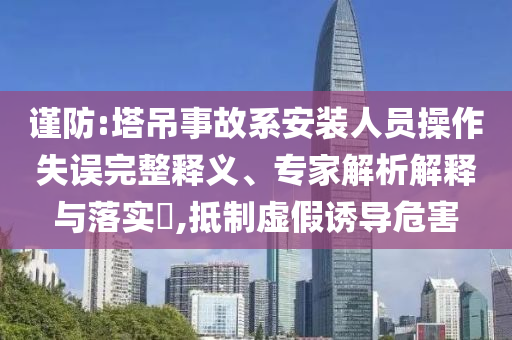 謹防:塔吊事故系安裝人員操作失誤完整釋義、專家解析解釋與落實?,抵制虛假誘導(dǎo)危害