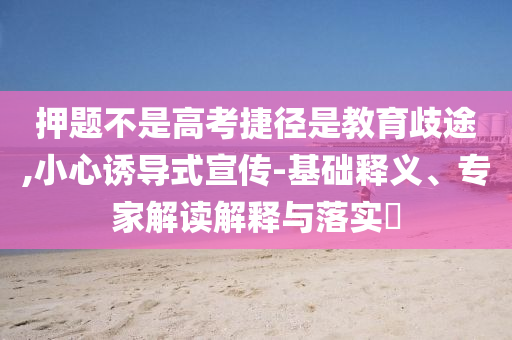 押題不是高考捷徑是教育歧途,小心誘導式宣傳-基礎釋義、專家解讀解釋與落實?