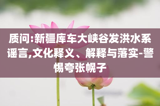 質(zhì)問:新疆庫車大峽谷發(fā)洪水系謠言,文化釋義、解釋與落實-警惕夸張幌子