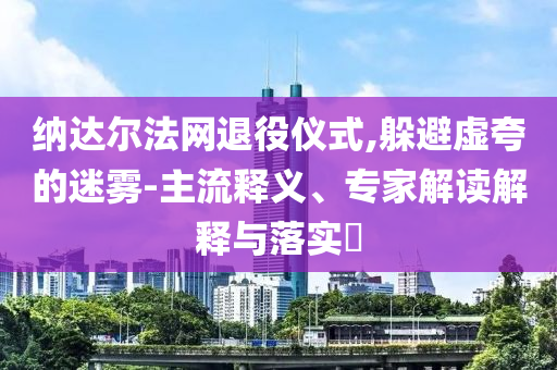 納達(dá)爾法網(wǎng)退役儀式,躲避虛夸的迷霧-主流釋義、專家解讀解釋與落實?