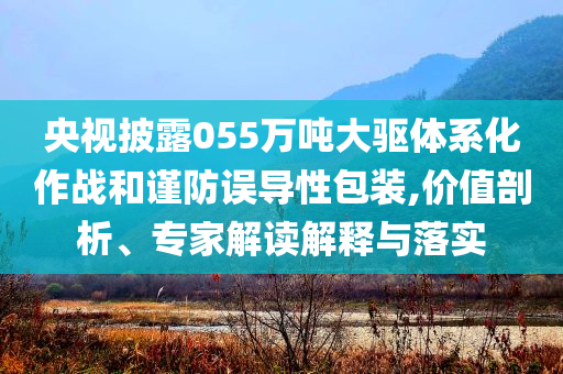 央視披露055萬噸大驅(qū)體系化作戰(zhàn)和謹(jǐn)防誤導(dǎo)性包裝,價(jià)值剖析、專家解讀解釋與落實(shí)
