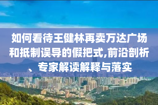 如何看待王健林再賣萬達(dá)廣場和抵制誤導(dǎo)的假把式,前沿剖析、專家解讀解釋與落實(shí)