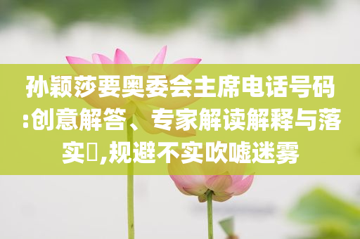 孫穎莎要奧委會主席電話號碼:創(chuàng)意解答、專家解讀解釋與落實?,規(guī)避不實吹噓迷霧