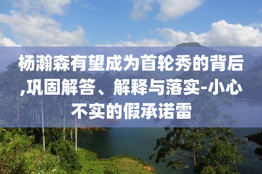 楊瀚森有望成為首輪秀的背后,鞏固解答、解釋與落實-小心不實的假承諾雷