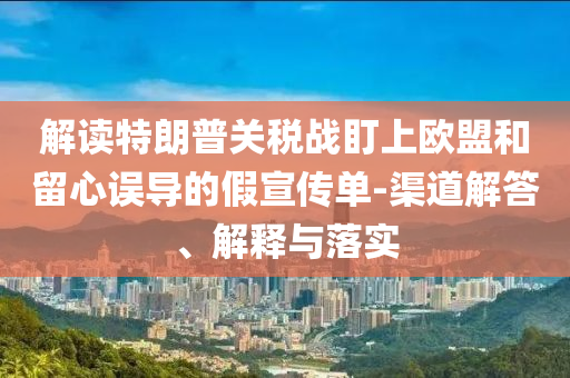 解讀特朗普關(guān)稅戰(zhàn)盯上歐盟和留心誤導(dǎo)的假宣傳單-渠道解答、解釋與落實