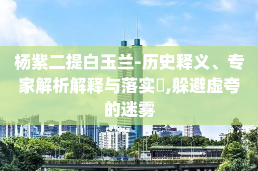 楊紫二提白玉蘭-歷史釋義、專家解析解釋與落實?,躲避虛夸的迷霧