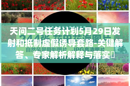 天問二號任務計劃5月29日發(fā)射和抵制虛假誘導套路-關鍵解答、專家解析解釋與落實?