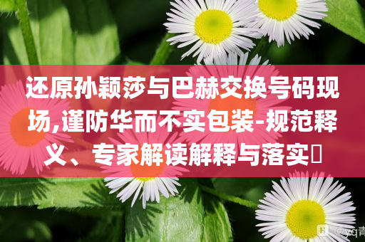 還原孫穎莎與巴赫交換號碼現(xiàn)場,謹防華而不實包裝-規(guī)范釋義、專家解讀解釋與落實?