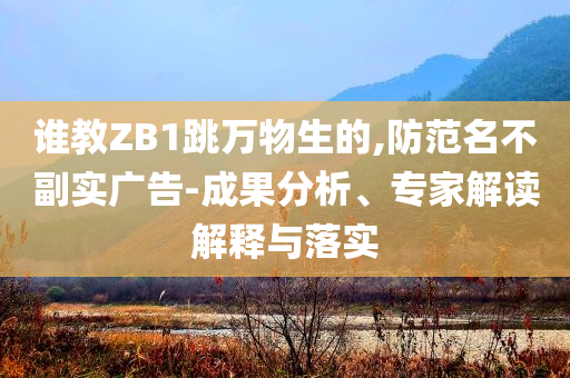 誰教ZB1跳萬物生的,防范名不副實廣告-成果分析、專家解讀解釋與落實