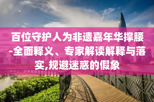 百位守護人為非遺嘉年華撐腰-全面釋義、專家解讀解釋與落實,規(guī)避迷惑的假象