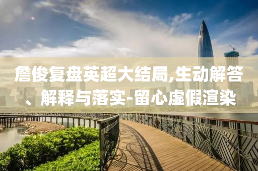 詹俊復盤英超大結局,生動解答、解釋與落實-留心虛假渲染