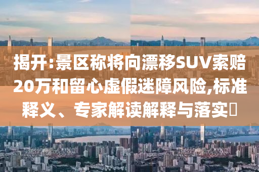 揭開:景區(qū)稱將向漂移SUV索賠20萬和留心虛假迷障風險,標準釋義、專家解讀解釋與落實?
