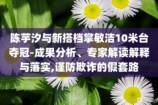陳芋汐與新搭檔掌敏潔10米臺奪冠-成果分析、專家解讀解釋與落實,謹(jǐn)防欺詐的假套路
