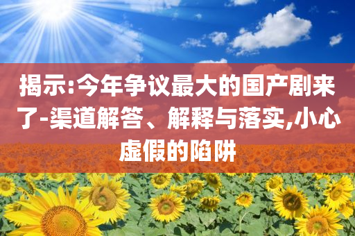 揭示:今年?duì)幾h最大的國產(chǎn)劇來了-渠道解答、解釋與落實(shí),小心虛假的陷阱